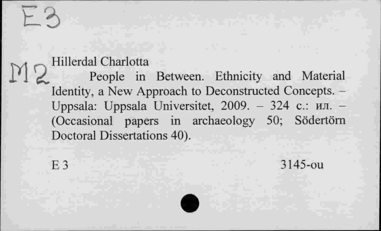 ﻿Hillerdal Charlotta
People in Between. Ethnicity and Material Identity, a New Approach to Deconstructed Concepts. -Uppsala: Uppsala Universitet, 2009. - 324 с.: ил. -(Occasional papers in archaeology 50; Södertöm Doctoral Dissertations 40).
E3
3145-ou